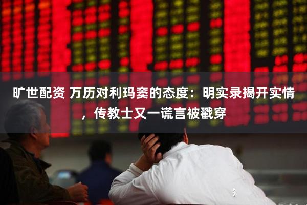 旷世配资 万历对利玛窦的态度：明实录揭开实情，传教士又一谎言被戳穿