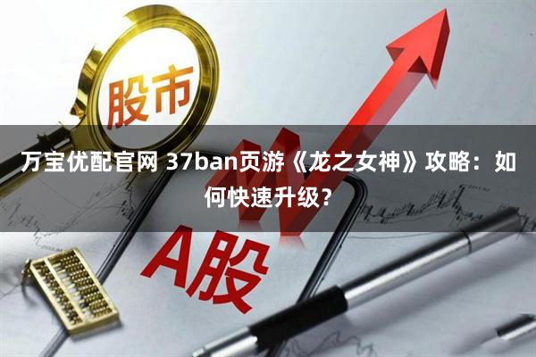 万宝优配官网 37ban页游《龙之女神》攻略：如何快速升级？