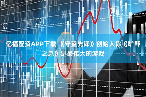 亿福配资APP下载 《守望先锋》创始人称《旷野之息》是最伟大的游戏