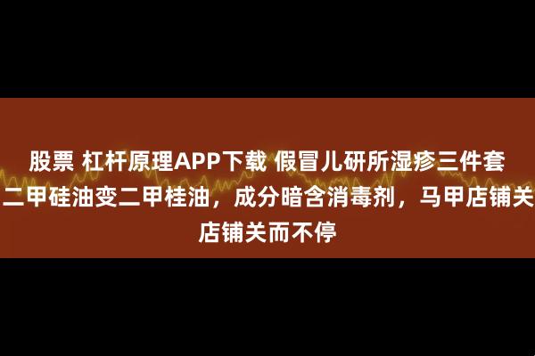 股票 杠杆原理APP下载 假冒儿研所湿疹三件套调查：二甲硅油变二甲桂油，成分暗含消毒剂，马甲店铺关而不停