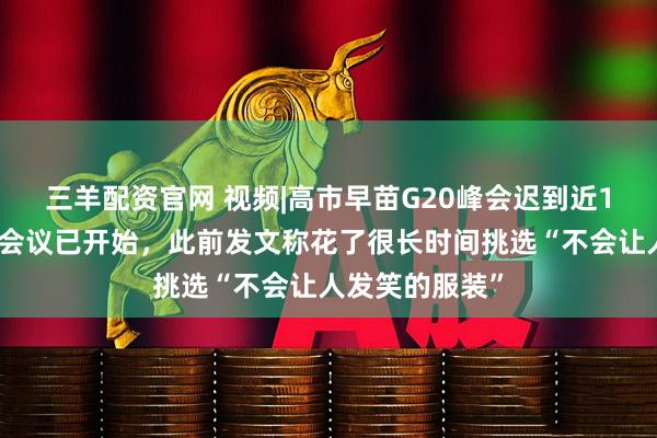 三羊配资官网 视频|高市早苗G20峰会迟到近1小时，入场时会议已开始，此前发文称花了很长时间挑选“不会让人发笑的服装”