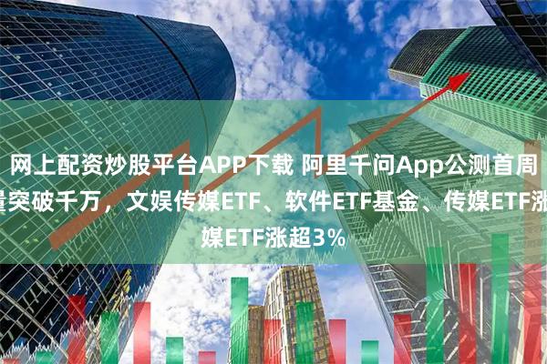 网上配资炒股平台APP下载 阿里千问App公测首周下载量突破千万，文娱传媒ETF、软件ETF基金、传媒ETF涨超3%