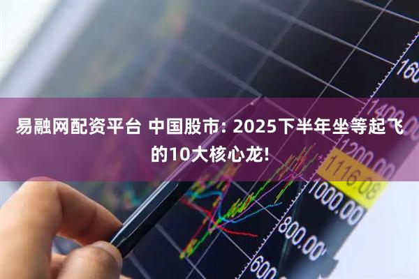 易融网配资平台 中国股市: 2025下半年坐等起飞的10大核心龙!