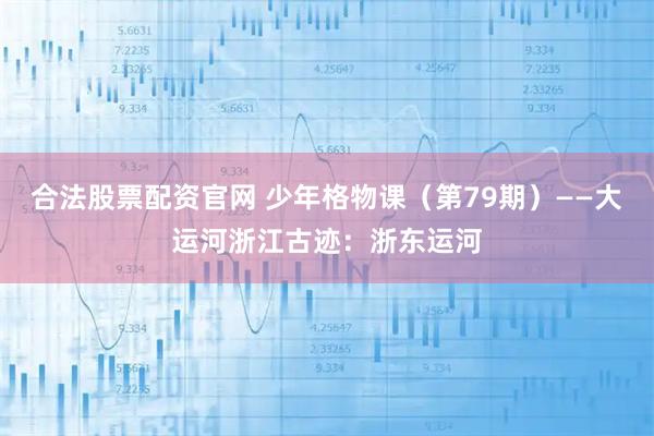 合法股票配资官网 少年格物课（第79期）——大运河浙江古迹：浙东运河