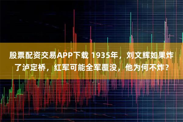 股票配资交易APP下载 1935年,刘文辉如果炸了泸定桥,红军可能全军覆没,他为何不炸?
