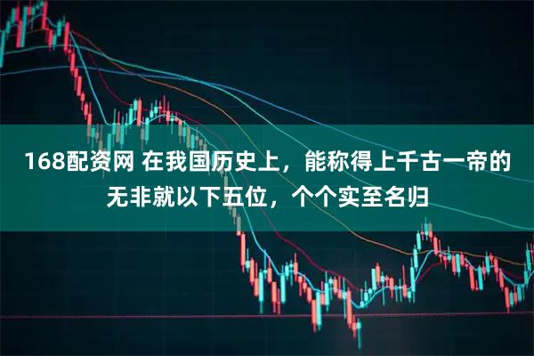 168配资网 在我国历史上,能称得上千古一帝的无非就以下五位,个个实至名归