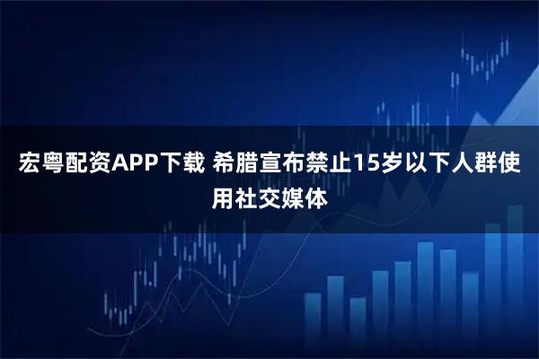 宏粤配资APP下载 希腊宣布禁止15岁以下人群使用社交媒体