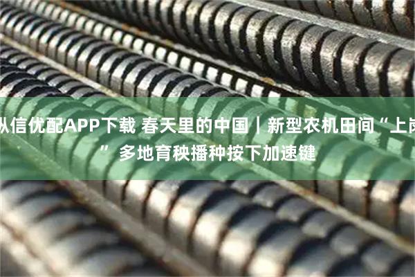 纵信优配APP下载 春天里的中国｜新型农机田间“上岗” 多地育秧播种按下加速键