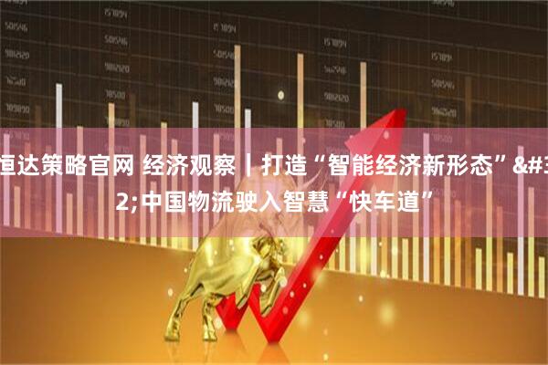 恒达策略官网 经济观察｜打造“智能经济新形态” 中国物流驶入智慧“快车道”