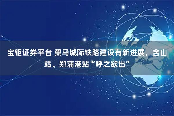 宝钜证券平台 巢马城际铁路建设有新进展，含山站、郑蒲港站“呼之欲出”