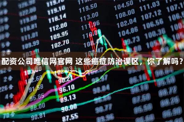 配资公司唯信网官网 这些癌症防治误区，你了解吗？
