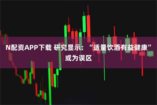 N配资APP下载 研究显示：“适量饮酒有益健康”或为误区