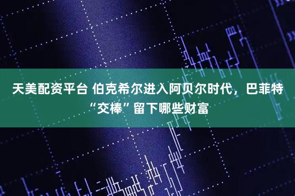 天美配资平台 伯克希尔进入阿贝尔时代，巴菲特“交棒”留下哪些财富