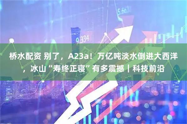 桥水配资 别了，A23a！万亿吨淡水倒进大西洋，冰山“寿终正寝”有多震撼｜科技前沿