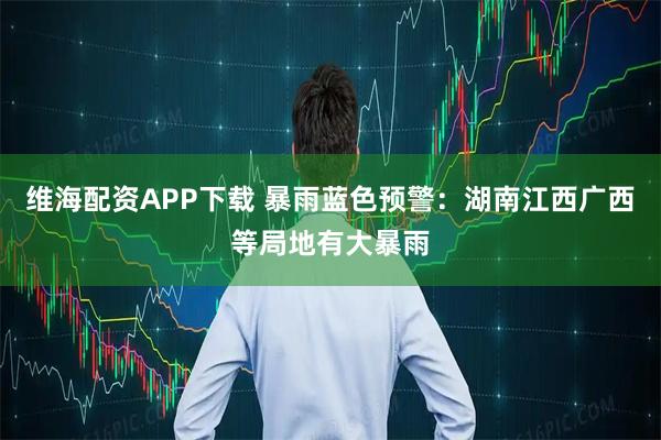 维海配资APP下载 暴雨蓝色预警：湖南江西广西等局地有大暴雨
