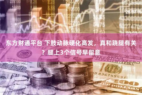 东方财通平台 下肢动脉硬化高发，真和跷腿有关？腿上3个信号早留意