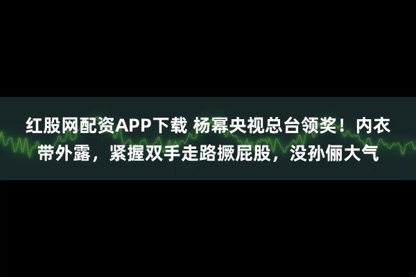 红股网配资APP下载 杨幂央视总台领奖！内衣带外露，紧握双手走路撅屁股，没孙俪大气