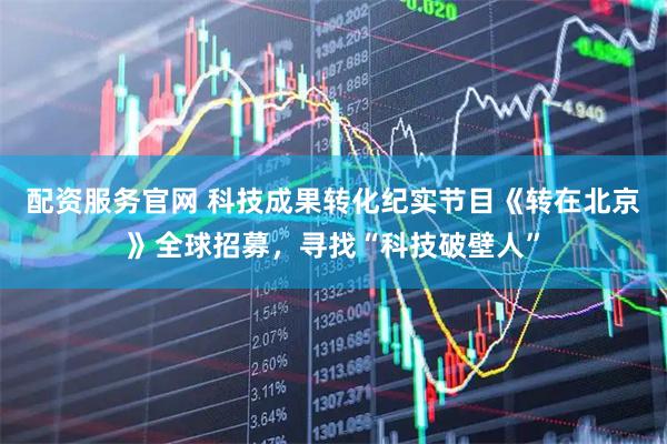 配资服务官网 科技成果转化纪实节目《转在北京》全球招募，寻找“科技破壁人”