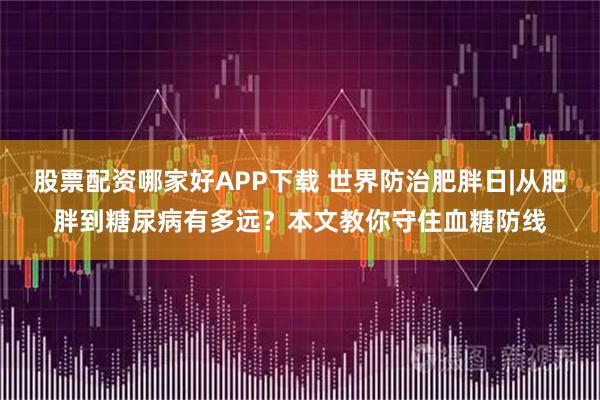 股票配资哪家好APP下载 世界防治肥胖日|从肥胖到糖尿病有多远？本文教你守住血糖防线
