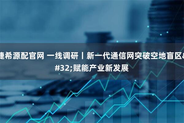 捷希源配官网 一线调研丨新一代通信网突破空地盲区 赋能产业新发展