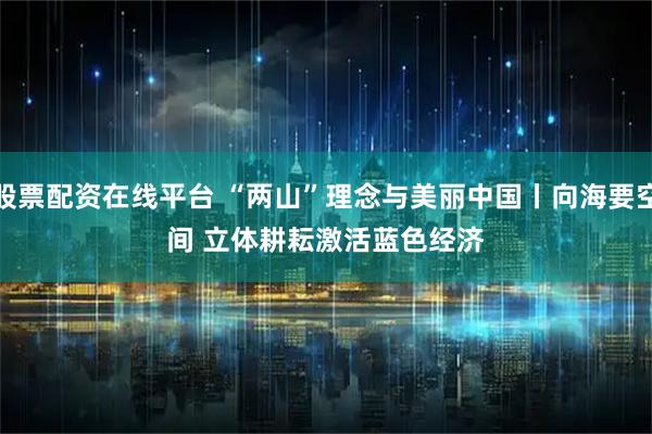 股票配资在线平台 “两山”理念与美丽中国丨向海要空间 立体耕耘激活蓝色经济