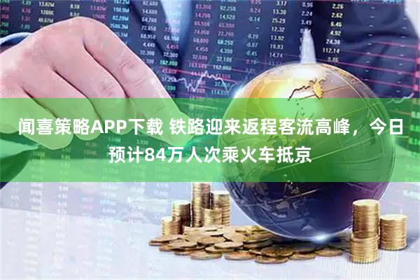 闻喜策略APP下载 铁路迎来返程客流高峰，今日预计84万人次乘火车抵京