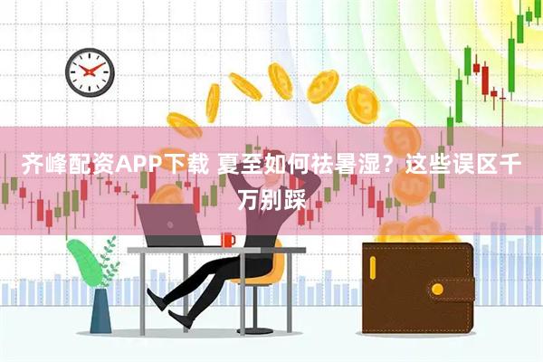 齐峰配资APP下载 夏至如何祛暑湿？这些误区千万别踩