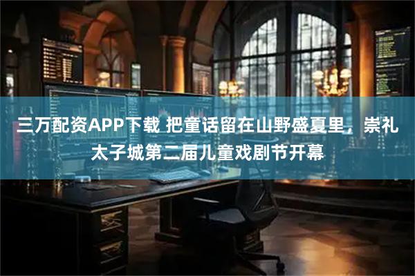 三万配资APP下载 把童话留在山野盛夏里，崇礼太子城第二届儿童戏剧节开幕