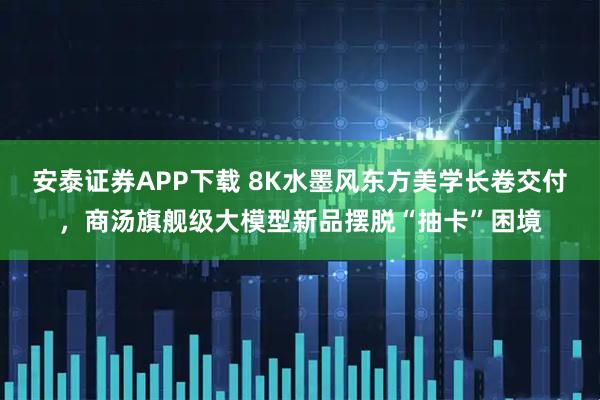 安泰证券APP下载 8K水墨风东方美学长卷交付,商汤旗舰级大模型新品摆脱“抽卡”困境