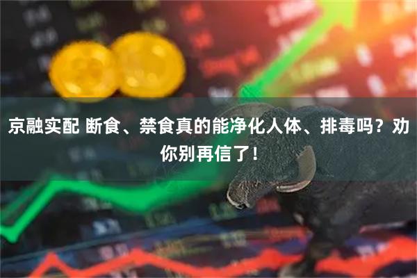 京融实配 断食、禁食真的能净化人体、排毒吗？劝你别再信了！