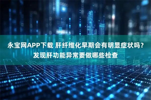 永宝网APP下载 肝纤维化早期会有明显症状吗？发现肝功能异常要做哪些检查