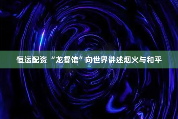 恒运配资 “龙餐馆”向世界讲述烟火与和平