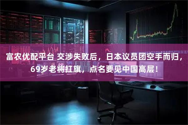 富农优配平台 交涉失败后，日本议员团空手而归，69岁老将扛旗，点名要见中国高层！