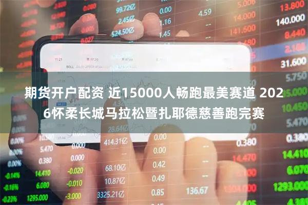 期货开户配资 近15000人畅跑最美赛道 2026怀柔长城马拉松暨扎耶德慈善跑完赛