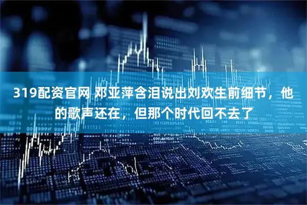 319配资官网 邓亚萍含泪说出刘欢生前细节，他的歌声还在，但那个时代回不去了