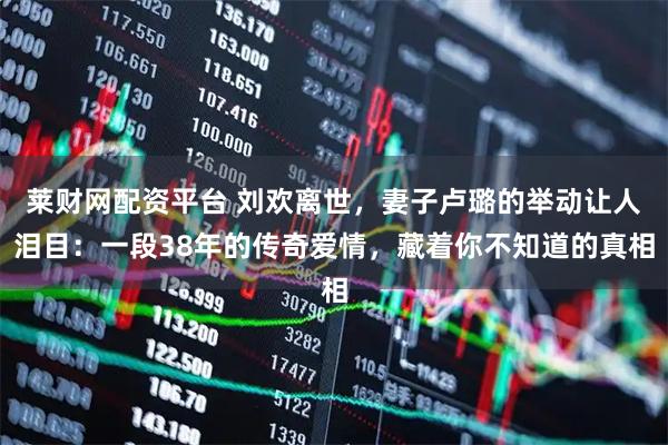 莱财网配资平台 刘欢离世，妻子卢璐的举动让人泪目：一段38年的传奇爱情，藏着你不知道的真相